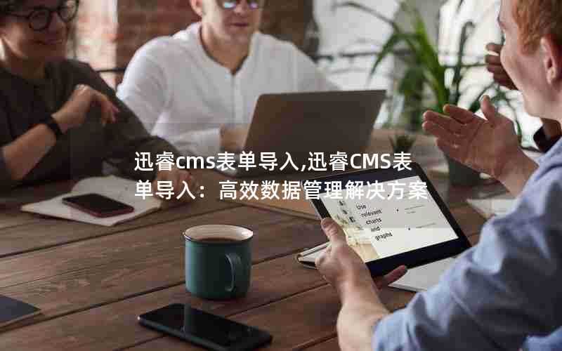迅睿cms表单导入,迅睿CMS表单导入:高效数据管理解决方案