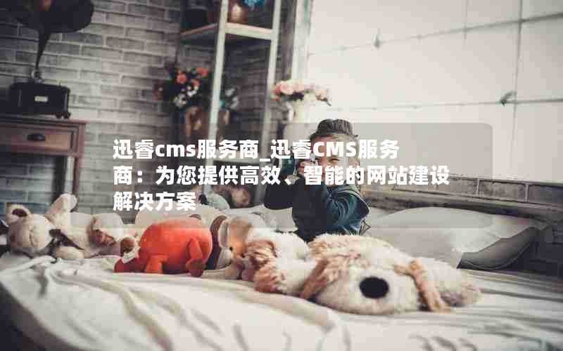 迅睿cms服务商_迅睿CMS服务商:为您提供高效、智能的网站建设解决方案