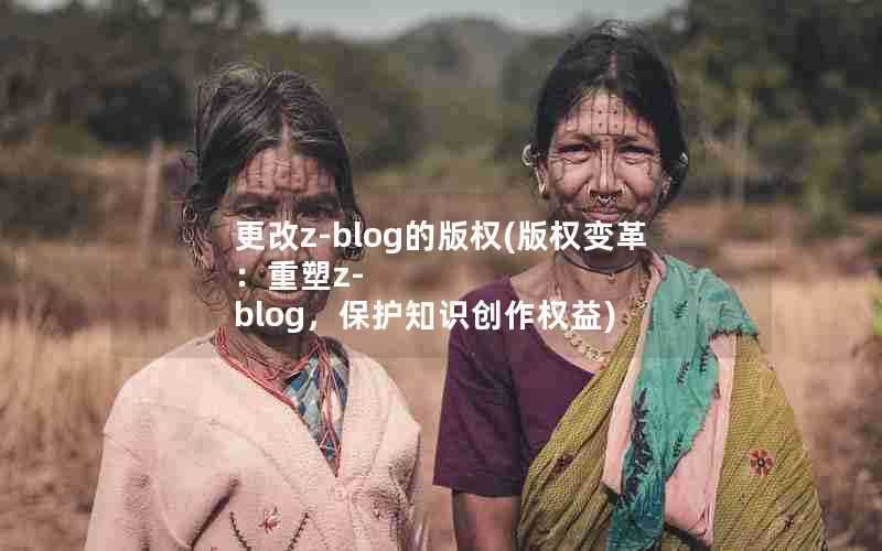 更改z-blog的版权(版权变革:重塑z-blog,保护知识创作权益)