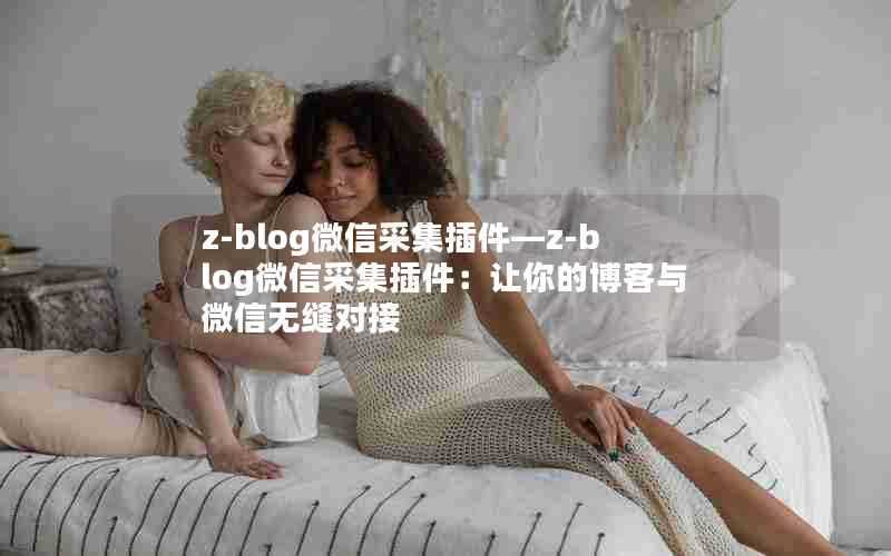 z-blog微信采集插件—z-blog微信采集插件:让你的博客与微信无缝对接