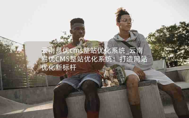 云南易优cms整站优化系统_云南易优CMS整站优化系统:打造网站优化新标杆