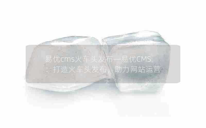 易优cms火车头发布—易优CMS:打造火车头发布,助力网站运营