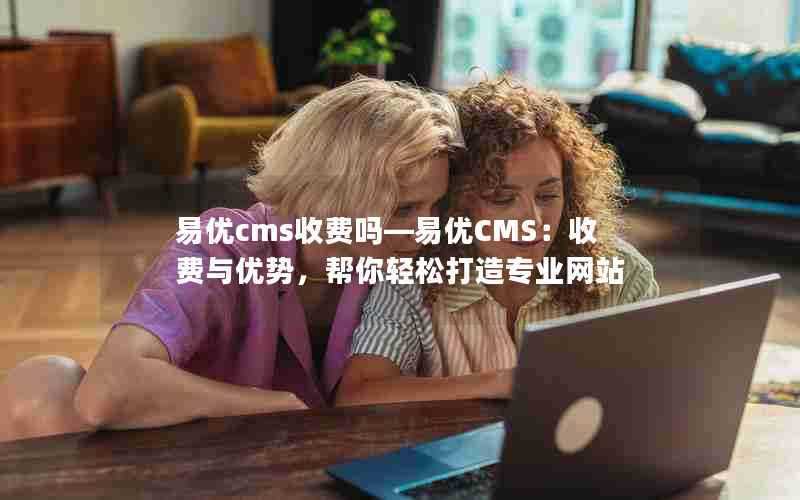 易优cms收费吗—易优CMS:收费与优势,帮你轻松打造专业网站