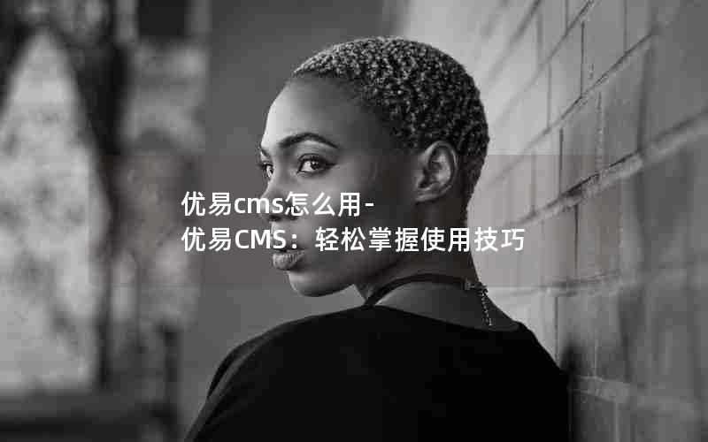 优易cms怎么用-优易CMS:轻松掌握使用技巧