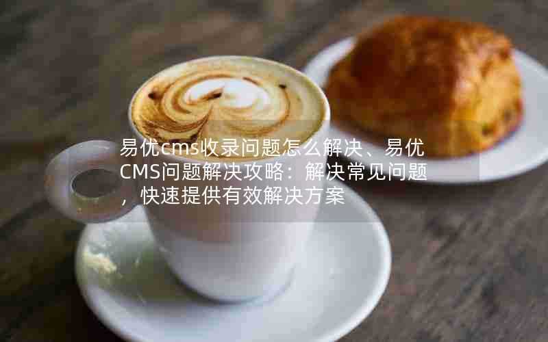 易优cms收录问题怎么解决、易优CMS问题解决攻略:解决常见问题,快速提供有效解决方案