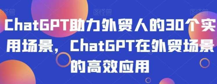 ChatGPT助力外贸人的30个实用场景,ChatGPT在外贸场景的高效应用