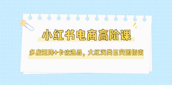 小红书电商高阶课，多店矩阵+卡位选品，大红海类目突围指南